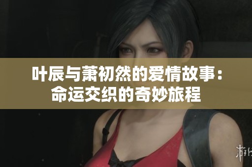 叶辰与萧初然的爱情故事：命运交织的奇妙旅程