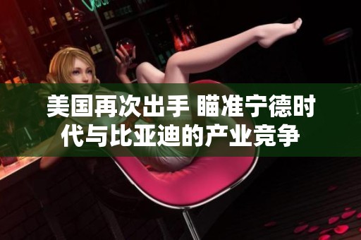 美国再次出手 瞄准宁德时代与比亚迪的产业竞争