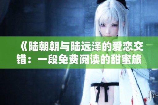 《陆朝朝与陆远泽的爱恋交错：一段免费阅读的甜蜜旅程》
