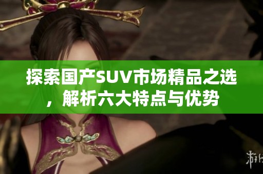 探索国产SUV市场精品之选，解析六大特点与优势