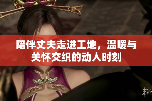 陪伴丈夫走进工地，温暖与关怀交织的动人时刻