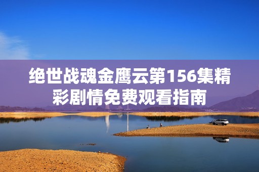 绝世战魂金鹰云第156集精彩剧情免费观看指南