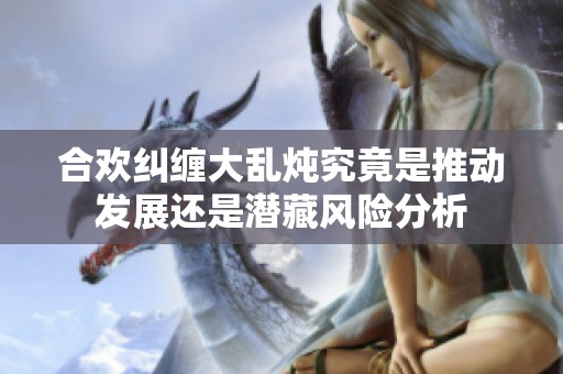 合欢纠缠大乱炖究竟是推动发展还是潜藏风险分析