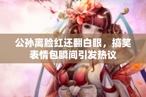 公孙离脸红还翻白眼，搞笑表情包瞬间引发热议