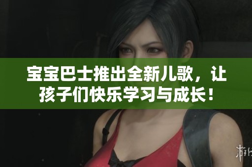 宝宝巴士推出全新儿歌，让孩子们快乐学习与成长！