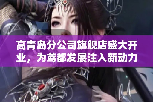 高青岛分公司旗舰店盛大开业，为鸢都发展注入新动力