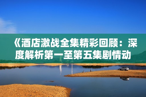 《酒店激战全集精彩回顾：深度解析第一至第五集剧情动态》