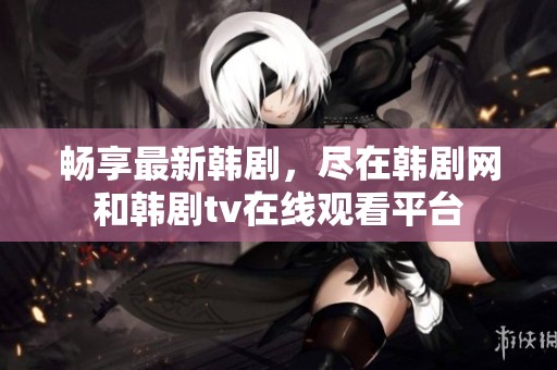 畅享最新韩剧，尽在韩剧网和韩剧tv在线观看平台