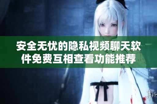 安全无忧的隐私视频聊天软件免费互相查看功能推荐