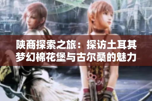 陕商探索之旅：探访土耳其梦幻棉花堡与古尔桑的魅力