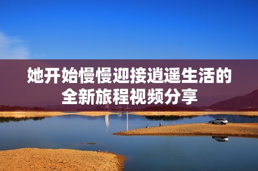 她开始慢慢迎接逍遥生活的全新旅程视频分享