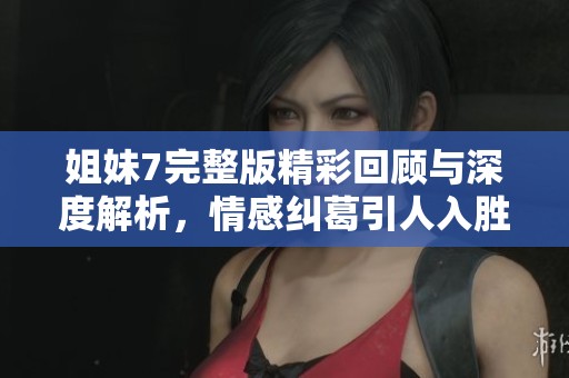 姐妹7完整版精彩回顾与深度解析，情感纠葛引人入胜