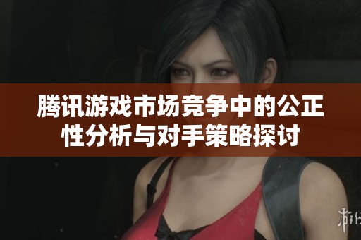 腾讯游戏市场竞争中的公正性分析与对手策略探讨