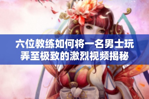 六位教练如何将一名男士玩弄至极致的激烈视频揭秘