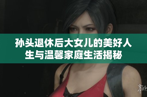 孙头退休后大女儿的美好人生与温馨家庭生活揭秘