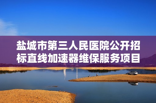盐城市第三人民医院公开招标直线加速器维保服务项目