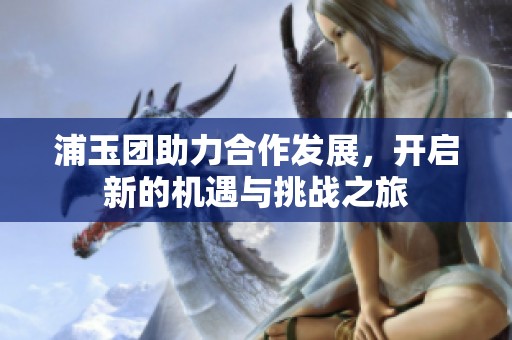 浦玉团助力合作发展，开启新的机遇与挑战之旅