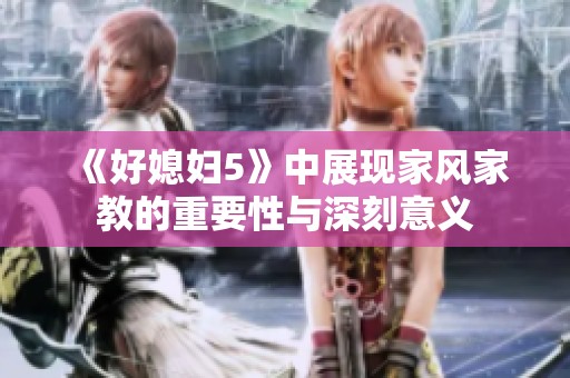 《好媳妇5》中展现家风家教的重要性与深刻意义