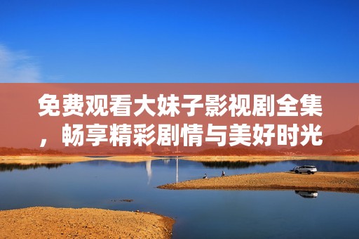 免费观看大妹子影视剧全集，畅享精彩剧情与美好时光