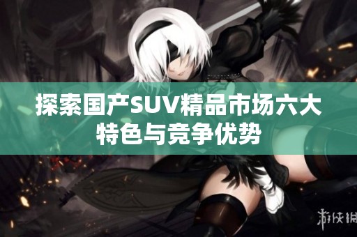 探索国产SUV精品市场六大特色与竞争优势