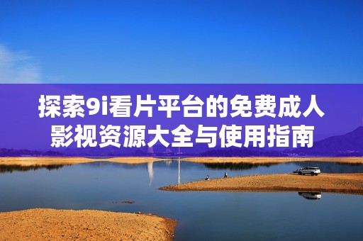 探索9i看片平台的免费成人影视资源大全与使用指南
