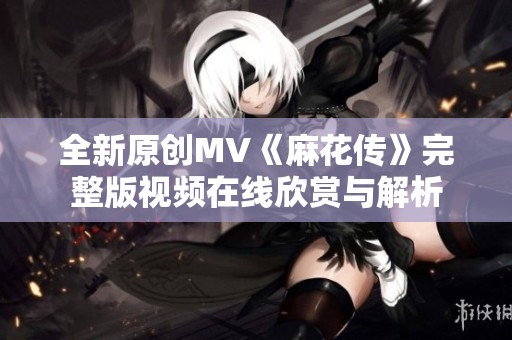 全新原创MV《麻花传》完整版视频在线欣赏与解析