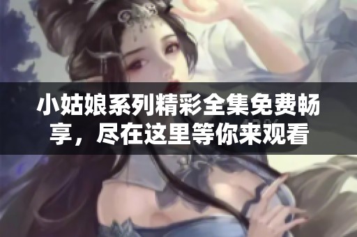 小姑娘系列精彩全集免费畅享，尽在这里等你来观看