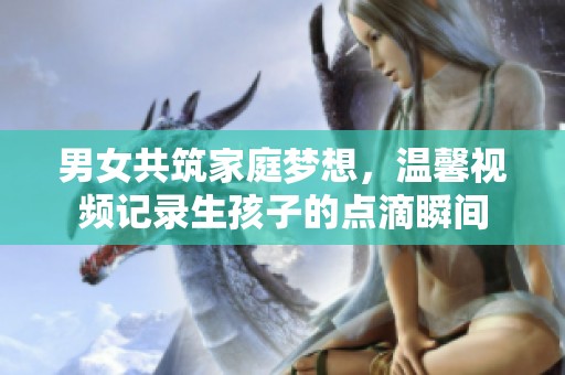 男女共筑家庭梦想，温馨视频记录生孩子的点滴瞬间