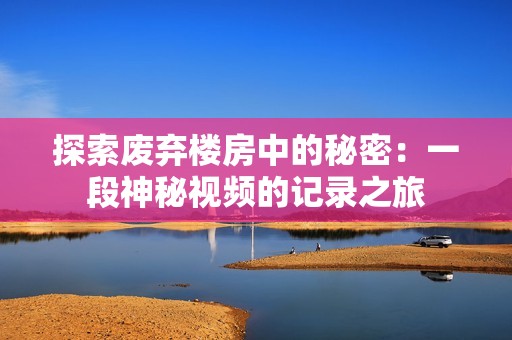 探索废弃楼房中的秘密：一段神秘视频的记录之旅