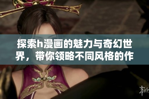 探索h漫画的魅力与奇幻世界，带你领略不同风格的作品