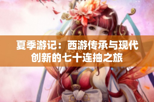 夏季游记：西游传承与现代创新的七十连抽之旅