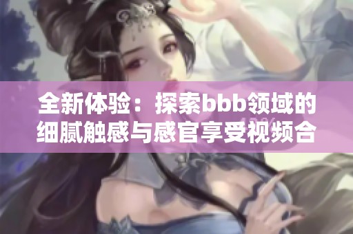 全新体验：探索bbb领域的细腻触感与感官享受视频合集