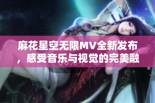 麻花星空无限MV全新发布，感受音乐与视觉的完美融合