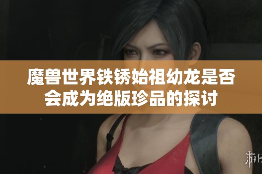魔兽世界铁锈始祖幼龙是否会成为绝版珍品的探讨