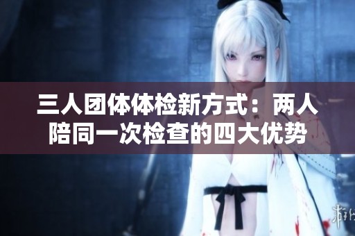 三人团体体检新方式：两人陪同一次检查的四大优势