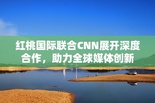 红桃国际联合CNN展开深度合作，助力全球媒体创新