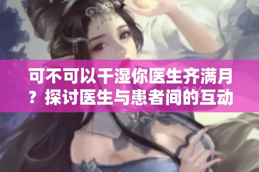 可不可以干湿你医生齐满月？探讨医生与患者间的互动界限