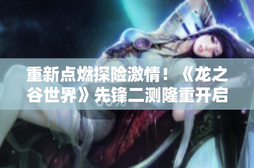 重新点燃探险激情！《龙之谷世界》先锋二测隆重开启