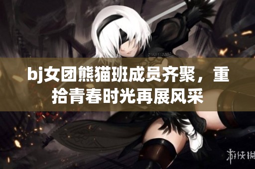 bj女团熊猫班成员齐聚，重拾青春时光再展风采