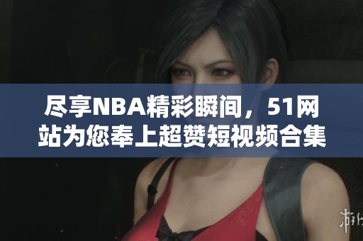 尽享NBA精彩瞬间，51网站为您奉上超赞短视频合集