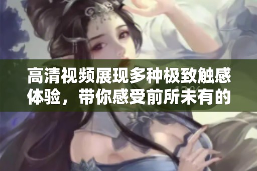高清视频展现多种极致触感体验，带你感受前所未有的享受