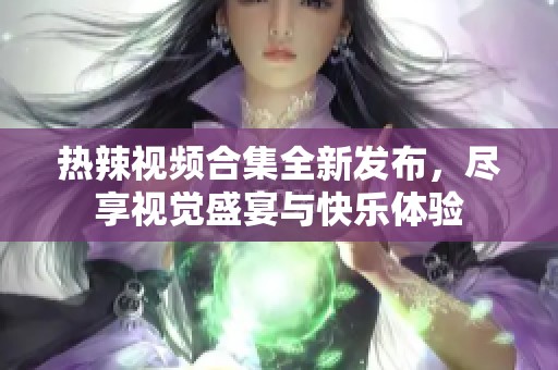 热辣视频合集全新发布，尽享视觉盛宴与快乐体验