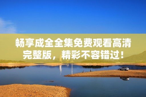 畅享成全全集免费观看高清完整版，精彩不容错过！