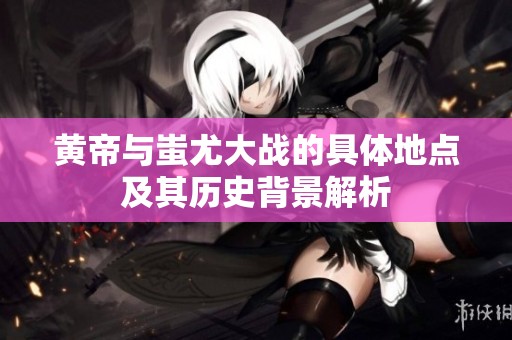 黄帝与蚩尤大战的具体地点及其历史背景解析