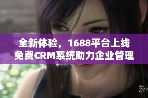 全新体验，1688平台上线免费CRM系统助力企业管理优化