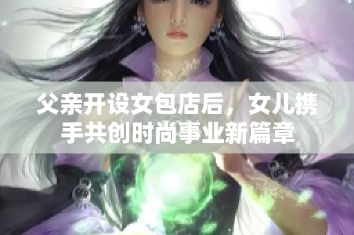 父亲开设女包店后，女儿携手共创时尚事业新篇章