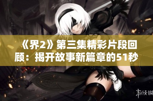 《界2》第三集精彩片段回顾：揭开故事新篇章的51秒瞬间