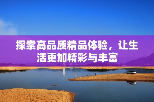 探索高品质精品体验，让生活更加精彩与丰富