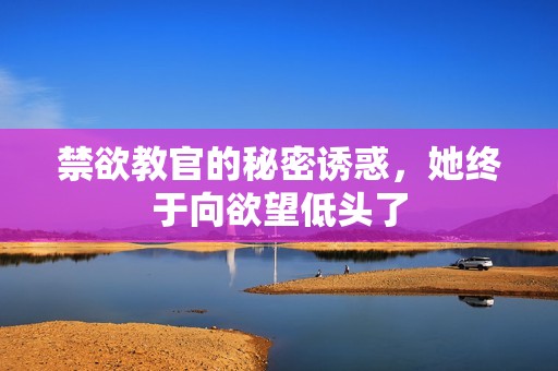 禁欲教官的秘密诱惑，她终于向欲望低头了