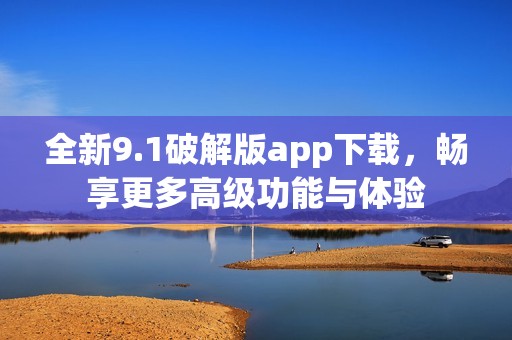 全新9.1破解版app下载，畅享更多高级功能与体验